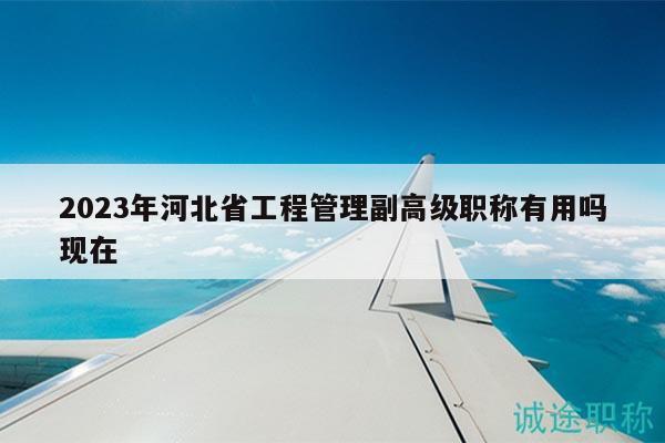 2023年河北省工程管理副高级职称有用吗现在