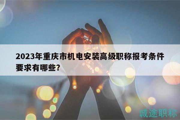 2023年重庆市机电安装高级职称报考条件要求有哪些？