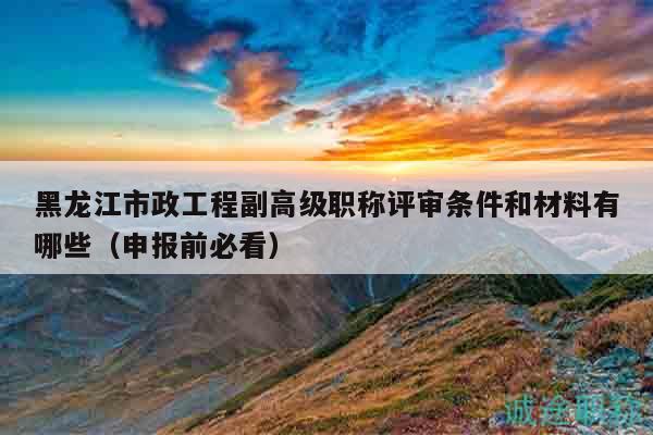 黑龙江市政工程副高级职称评审条件和材料有哪些（申报前必看）