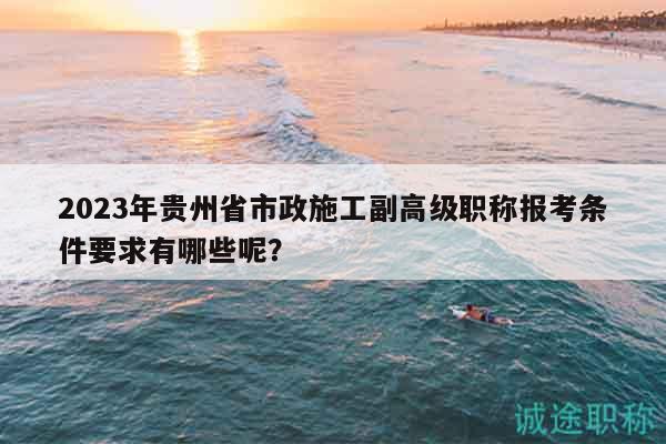 2023年贵州省市政施工副高级职称报考条件要求有哪些呢？