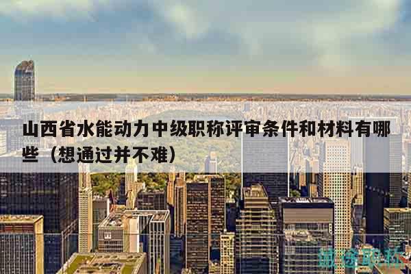 山西省水能动力中级职称评审条件和材料有哪些（想通过并不难）