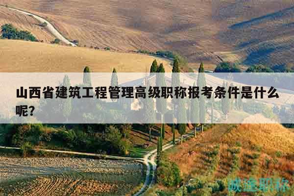 山西省建筑工程管理高级职称报考条件是什么呢？