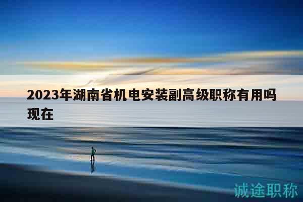 2023年湖南省机电安装副高级职称有用吗现在