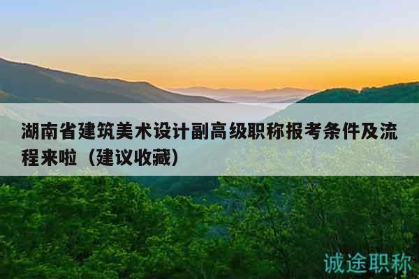 湖南省建筑美术设计副高级职称报考条件及流程来啦（建议收藏）
