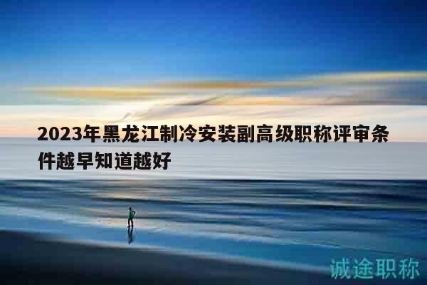 2023年黑龙江制冷安装副高级职称评审条件越早知道越好