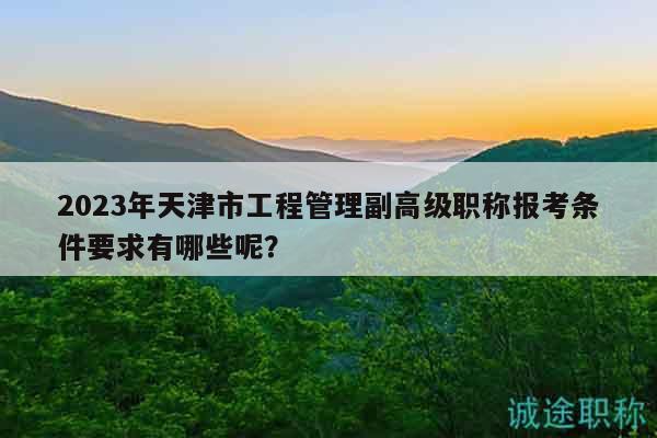 2023年天津市工程管理副高级职称报考条件要求有哪些呢？