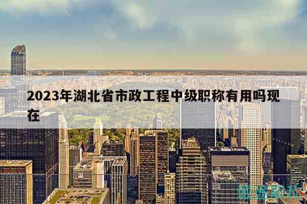 2023年湖北省市政工程中级职称有用吗现在