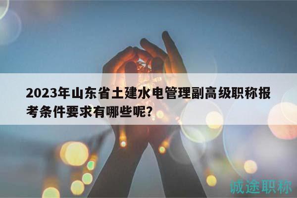 2023年山东省土建水电管理副高级职称报考条件要求有哪些呢？
