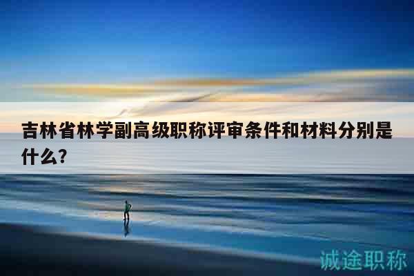 吉林省林学副高级职称评审条件和材料分别是什么？