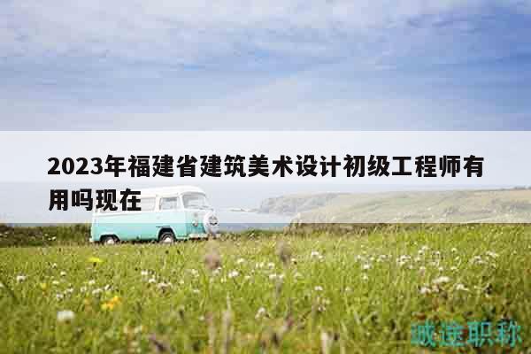 2023年福建省建筑美术设计初级工程师有用吗现在