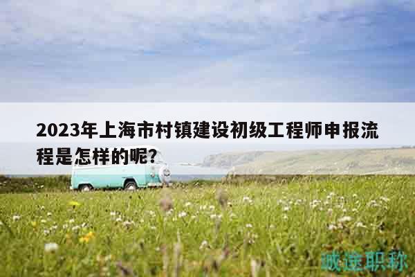 2023年上海市村镇建设初级工程师申报流程是怎样的呢？