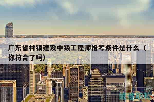 广东省村镇建设中级工程师报考条件是什么（你符合了吗）