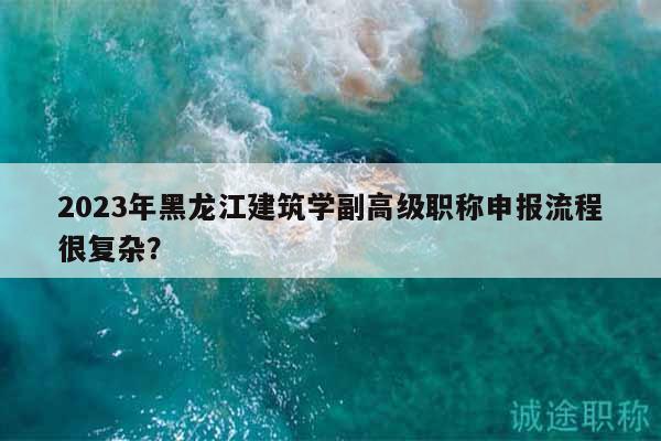 2023年黑龙江建筑学副高级职称申报流程很复杂？