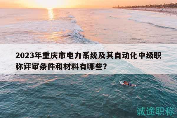2023年重庆市电力系统及其自动化中级职称评审条件和材料有哪些？