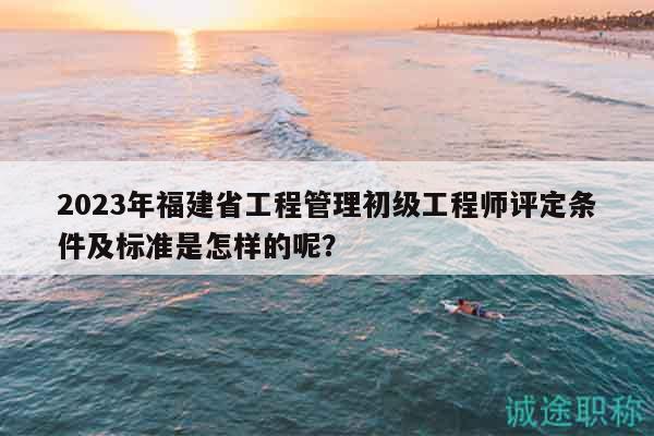 2023年福建省工程管理初级工程师评定条件及标准是怎样的呢？