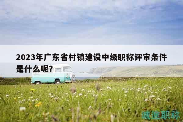 2023年广东省村镇建设中级职称评审条件是什么呢？