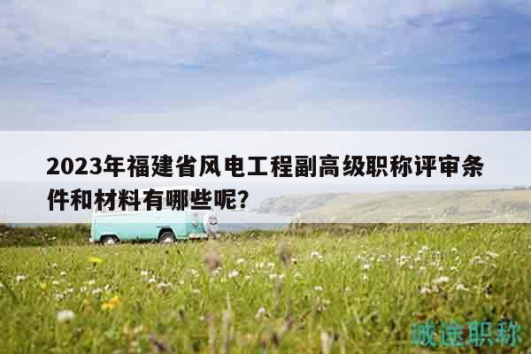 2023年福建省风电工程副高级职称评审条件和材料有哪些呢？