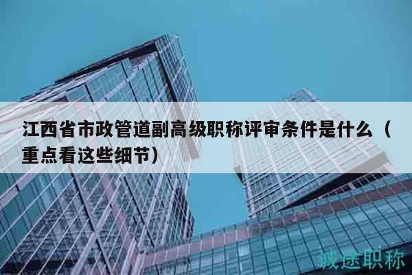 江西省市政管道副高级职称评审条件是什么（重点看这些细节）