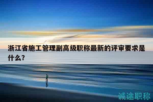 浙江省施工管理副高级职称最新的评审要求是什么？