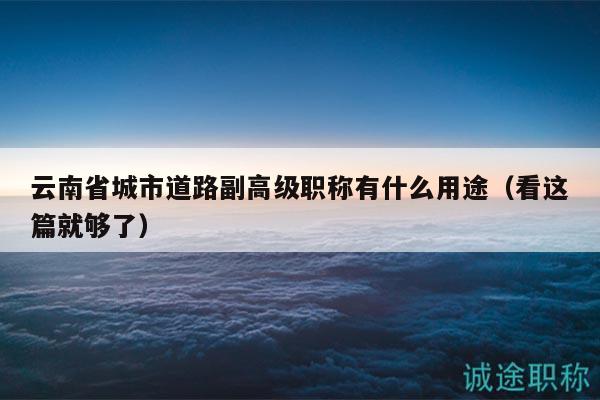 云南省城市道路副高级职称有什么用途（看这篇就够了）