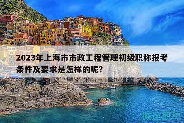 2023年上海市市政工程管理初级职称报考条件及要求是怎样的呢？