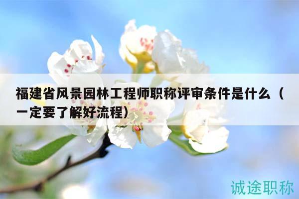 福建省风景园林工程师职称评审条件是什么（一定要了解好流程）