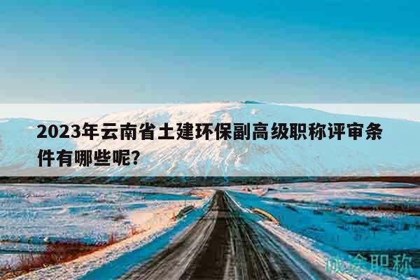 2023年云南省土建环保副高级职称评审条件有哪些呢？