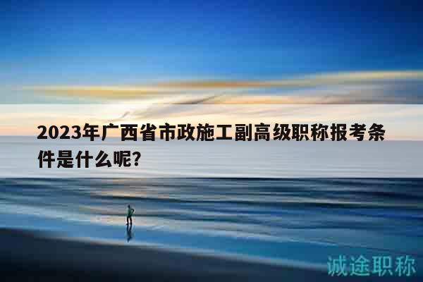 2023年广西省市政施工副高级职称报考条件是什么呢？
