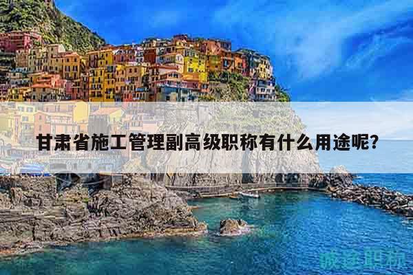 甘肃省施工管理副高级职称有什么用途呢？