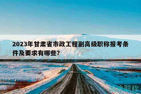 2023年甘肃省市政工程副高级职称报考条件及要求有哪些？