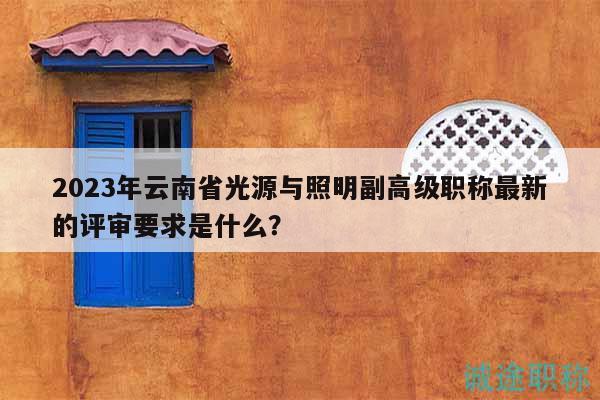 2023年云南省光源与照明副高级职称最新的评审要求是什么？