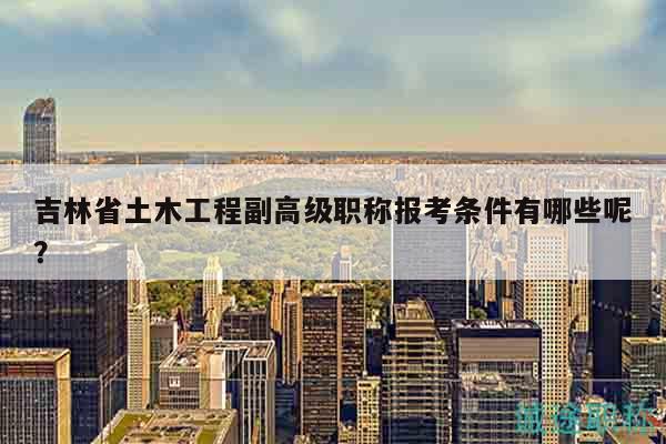 吉林省土木工程副高级职称报考条件有哪些呢？