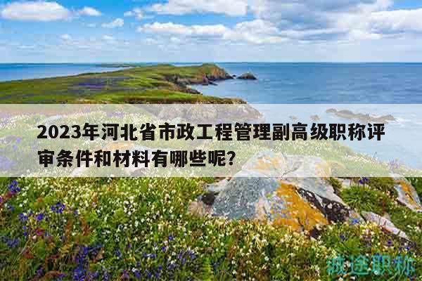 2023年河北省市政工程管理副高级职称评审条件和材料有哪些呢？