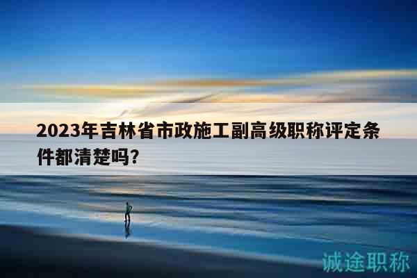 2023年吉林省市政施工副高级职称评定条件都清楚吗？