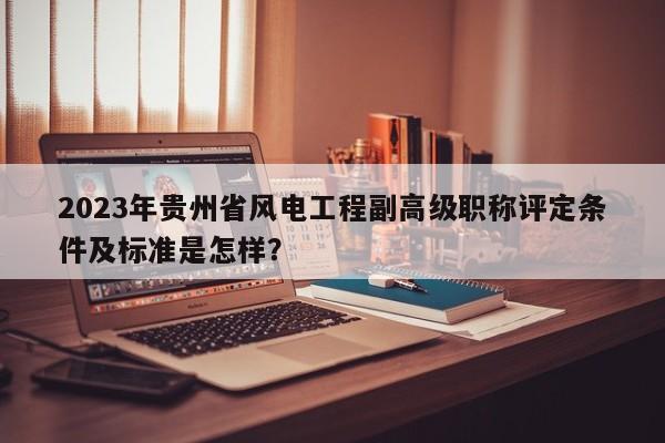 2023年贵州省风电工程副高级职称评定条件及标准是怎样？