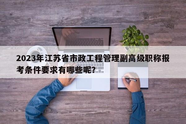 2023年江苏省市政工程管理副高级职称报考条件要求有哪些呢？