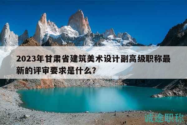 2023年甘肃省建筑美术设计副高级职称最新的评审要求是什么？