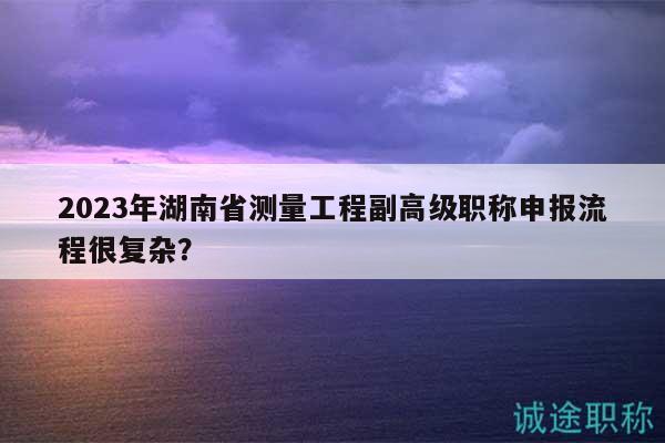 2023年湖南省测量工程副高级职称申报流程很复杂？