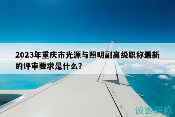 2023年重庆市光源与照明副高级职称最新的评审要求是什么？