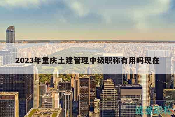 2023年重庆土建管理中级职称有用吗现在