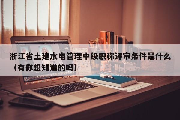 浙江省土建水电管理中级职称评审条件是什么（有你想知道的吗）