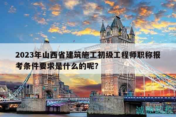 2023年山西省建筑施工初级工程师职称报考条件要求是什么的呢？