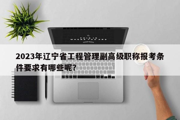 2023年辽宁省工程管理副高级职称报考条件要求有哪些呢？