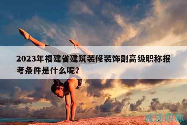 2023年福建省建筑装修装饰副高级职称报考条件是什么呢？