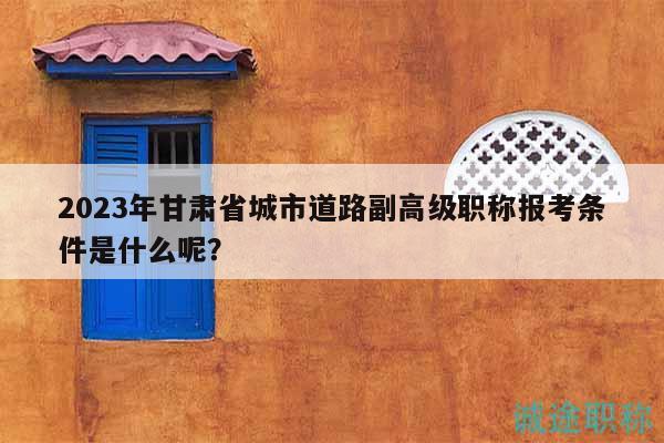 2023年甘肃省城市道路副高级职称报考条件是什么呢？