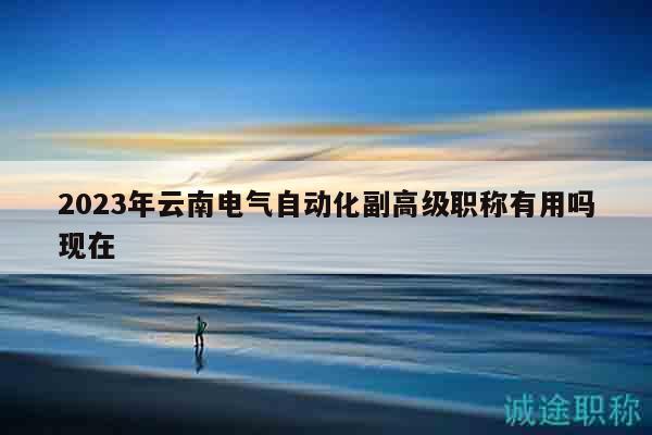 2023年云南电气自动化副高级职称有用吗现在