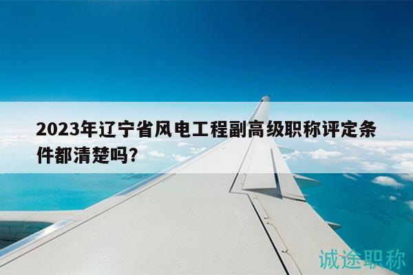 2023年辽宁省风电工程副高级职称评定条件都清楚吗？