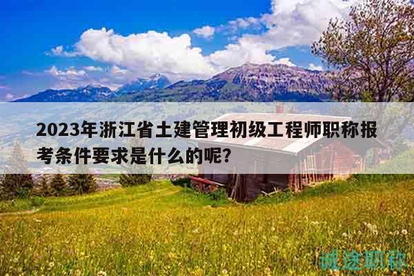 2023年浙江省土建管理初级工程师职称报考条件要求是什么的呢？