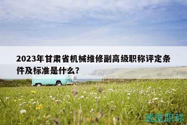 2023年甘肃省机械维修副高级职称评定条件及标准是什么？