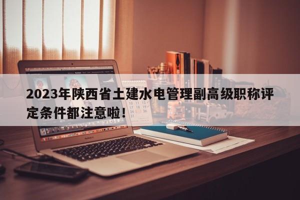 2023年陕西省土建水电管理副高级职称评定条件都注意啦！